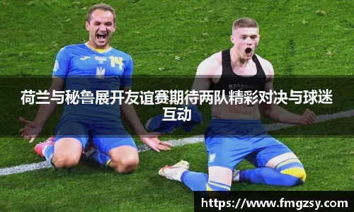 荷兰与秘鲁展开友谊赛期待两队精彩对决与球迷互动