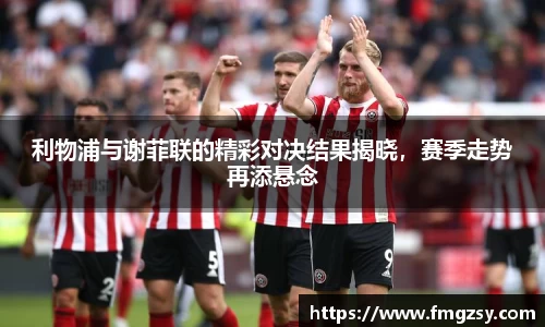 利物浦与谢菲联的精彩对决结果揭晓，赛季走势再添悬念