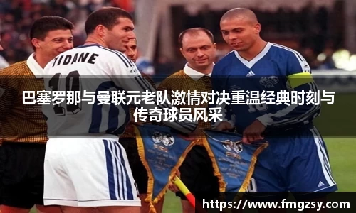 巴塞罗那与曼联元老队激情对决重温经典时刻与传奇球员风采